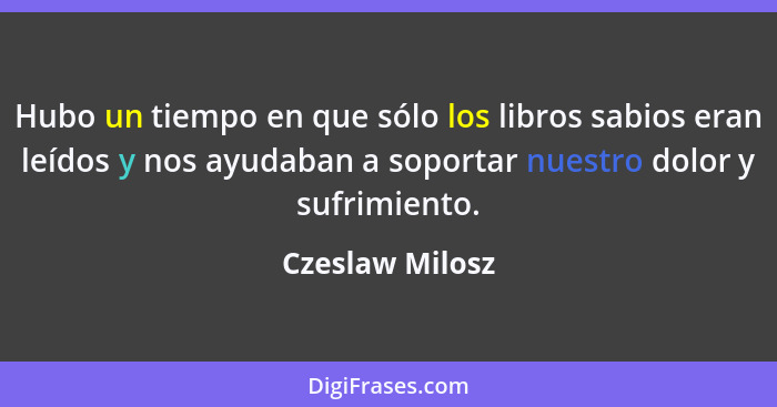 Hubo un tiempo en que sólo los libros sabios eran leídos y nos ayudaban a soportar nuestro dolor y sufrimiento.... - Czeslaw Milosz