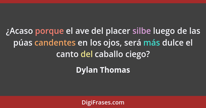 ¿Acaso porque el ave del placer silbe luego de las púas candentes en los ojos, será más dulce el canto del caballo ciego?... - Dylan Thomas