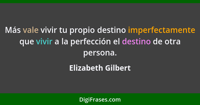 Más vale vivir tu propio destino imperfectamente que vivir a la perfección el destino de otra persona.... - Elizabeth Gilbert
