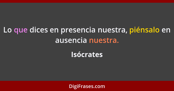 Lo que dices en presencia nuestra, piénsalo en ausencia nuestra.... - Isócrates