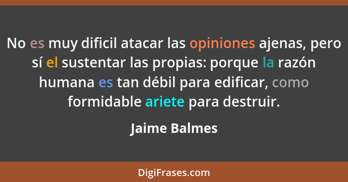 No es muy dificil atacar las opiniones ajenas, pero sí el sustentar las propias: porque la razón humana es tan débil para edificar, com... - Jaime Balmes