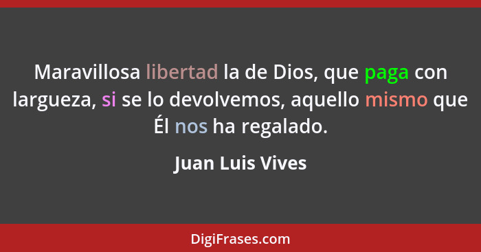 Maravillosa libertad la de Dios, que paga con largueza, si se lo devolvemos, aquello mismo que Él nos ha regalado.... - Juan Luis Vives