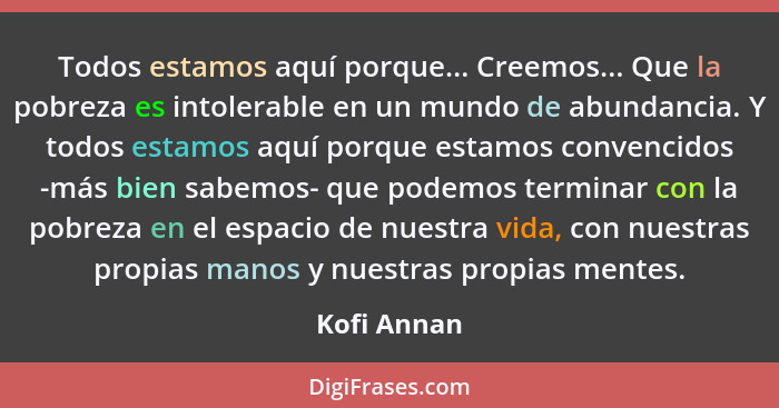 Todos estamos aquí porque... Creemos... Que la pobreza es intolerable en un mundo de abundancia. Y todos estamos aquí porque estamos conv... - Kofi Annan