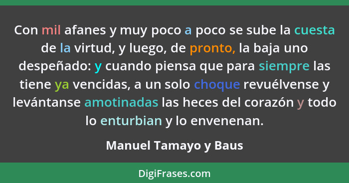 Con mil afanes y muy poco a poco se sube la cuesta de la virtud, y luego, de pronto, la baja uno despeñado: y cuando piensa que... - Manuel Tamayo y Baus