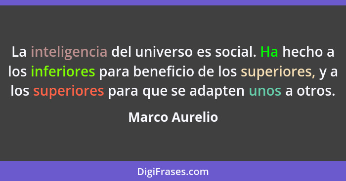 La inteligencia del universo es social. Ha hecho a los inferiores para beneficio de los superiores, y a los superiores para que se ada... - Marco Aurelio