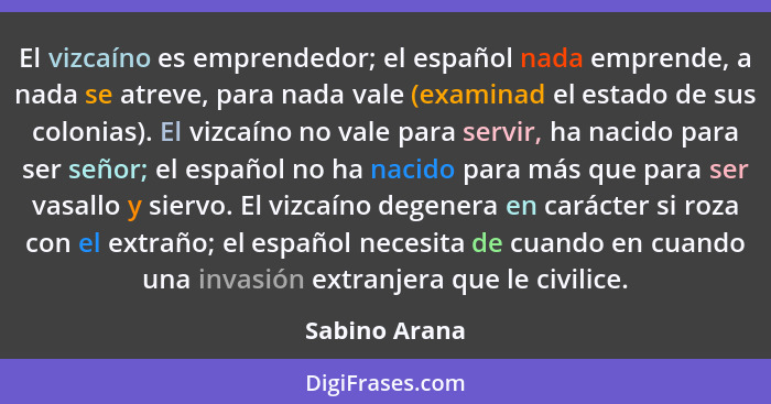 El vizcaíno es emprendedor; el español nada emprende, a nada se atreve, para nada vale (examinad el estado de sus colonias). El vizcaín... - Sabino Arana