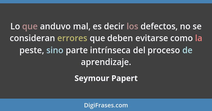 Lo que anduvo mal, es decir los defectos, no se consideran errores que deben evitarse como la peste, sino parte intrínseca del proces... - Seymour Papert