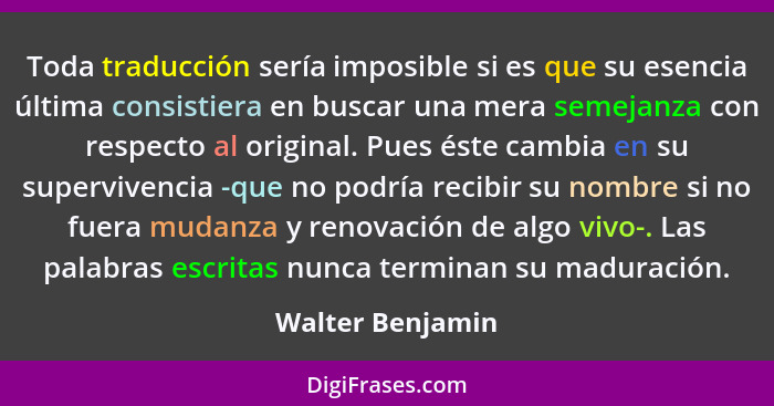 Toda traducción sería imposible si es que su esencia última consistiera en buscar una mera semejanza con respecto al original. Pues... - Walter Benjamin