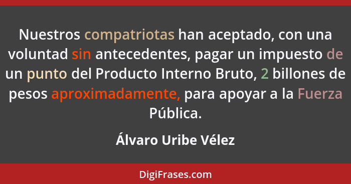 Nuestros compatriotas han aceptado, con una voluntad sin antecedentes, pagar un impuesto de un punto del Producto Interno Bruto,... - Álvaro Uribe Vélez