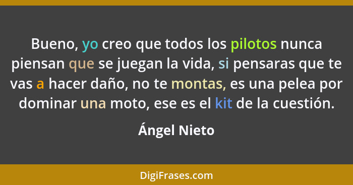 Bueno, yo creo que todos los pilotos nunca piensan que se juegan la vida, si pensaras que te vas a hacer daño, no te montas, es una pele... - Ángel Nieto