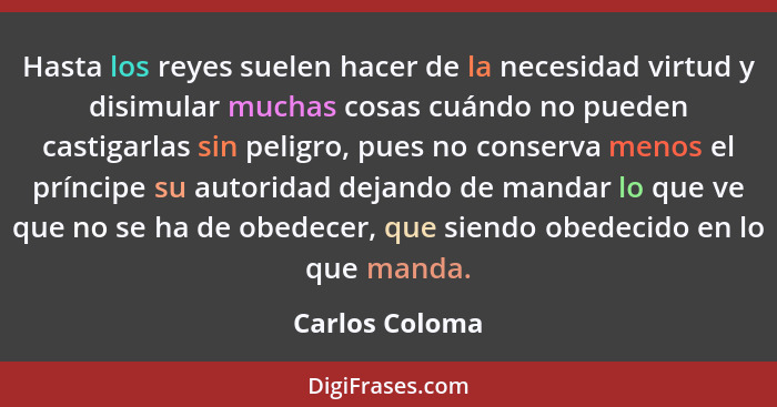 Hasta los reyes suelen hacer de la necesidad virtud y disimular muchas cosas cuándo no pueden castigarlas sin peligro, pues no conserv... - Carlos Coloma