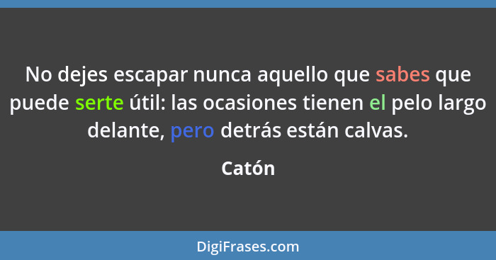 No dejes escapar nunca aquello que sabes que puede serte útil: las ocasiones tienen el pelo largo delante, pero detrás están calvas.... - Catón