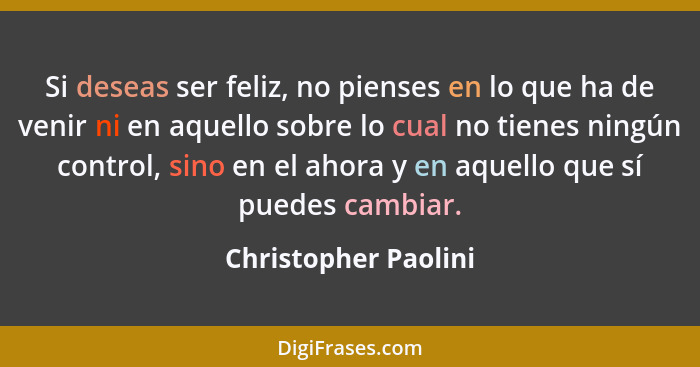 Si deseas ser feliz, no pienses en lo que ha de venir ni en aquello sobre lo cual no tienes ningún control, sino en el ahora y e... - Christopher Paolini