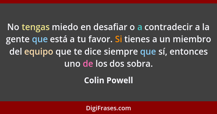 No tengas miedo en desafiar o a contradecir a la gente que está a tu favor. Si tienes a un miembro del equipo que te dice siempre que s... - Colin Powell