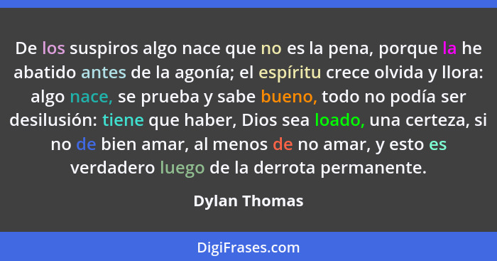 De los suspiros algo nace que no es la pena, porque la he abatido antes de la agonía; el espíritu crece olvida y llora: algo nace, se p... - Dylan Thomas