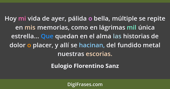 Hoy mi vida de ayer, pálida o bella, múltiple se repite en mis memorias, como en lágrimas mil única estrella... Que quedan e... - Eulogio Florentino Sanz