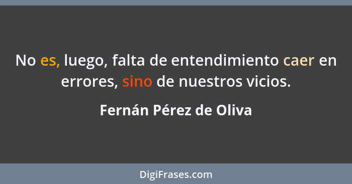 No es, luego, falta de entendimiento caer en errores, sino de nuestros vicios.... - Fernán Pérez de Oliva