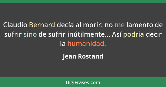Claudio Bernard decía al morir: no me lamento de sufrir sino de sufrir inútilmente... Así podría decir la humanidad.... - Jean Rostand