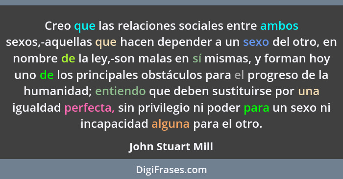 Creo que las relaciones sociales entre ambos sexos,-aquellas que hacen depender a un sexo del otro, en nombre de la ley,-son malas... - John Stuart Mill