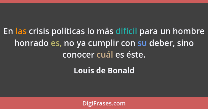 En las crisis políticas lo más difícil para un hombre honrado es, no ya cumplir con su deber, sino conocer cuál es éste.... - Louis de Bonald