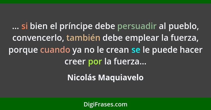 ... si bien el príncipe debe persuadir al pueblo, convencerlo, también debe emplear la fuerza, porque cuando ya no le crean se le... - Nicolás Maquiavelo