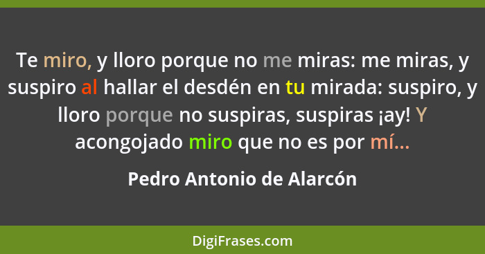 Te miro, y lloro porque no me miras: me miras, y suspiro al hallar el desdén en tu mirada: suspiro, y lloro porque no suspi... - Pedro Antonio de Alarcón