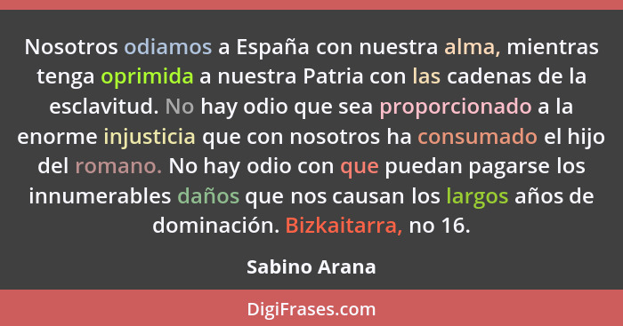 Nosotros odiamos a España con nuestra alma, mientras tenga oprimida a nuestra Patria con las cadenas de la esclavitud. No hay odio que... - Sabino Arana