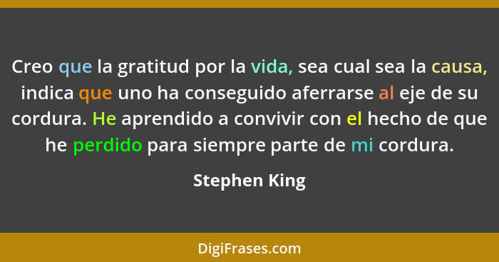 Creo que la gratitud por la vida, sea cual sea la causa, indica que uno ha conseguido aferrarse al eje de su cordura. He aprendido a co... - Stephen King