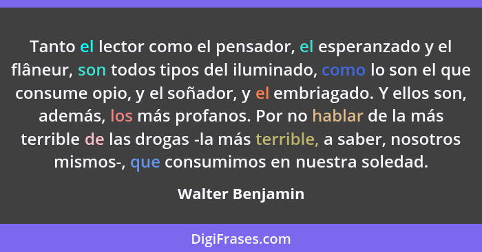 Tanto el lector como el pensador, el esperanzado y el flâneur, son todos tipos del iluminado, como lo son el que consume opio, y el... - Walter Benjamin