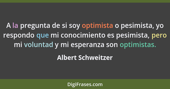 A la pregunta de si soy optimista o pesimista, yo respondo que mi conocimiento es pesimista, pero mi voluntad y mi esperanza son o... - Albert Schweitzer