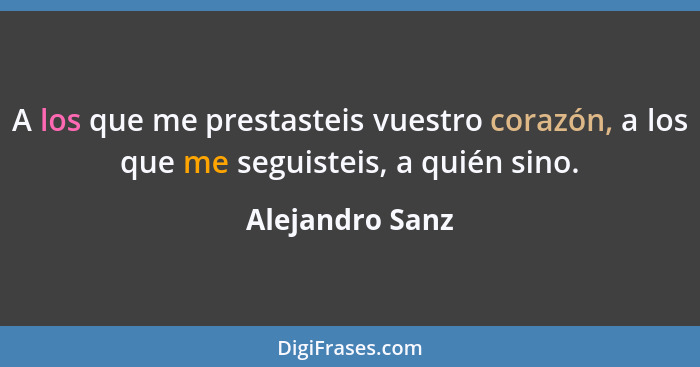 A los que me prestasteis vuestro corazón, a los que me seguisteis, a quién sino.... - Alejandro Sanz