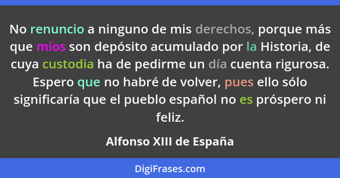 No renuncio a ninguno de mis derechos, porque más que míos son depósito acumulado por la Historia, de cuya custodia ha de ped... - Alfonso XIII de España