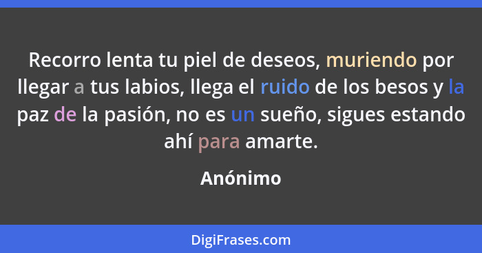 Recorro lenta tu piel de deseos, muriendo por llegar a tus labios, llega el ruido de los besos y la paz de la pasión, no es un sueño, sigues... - Anónimo