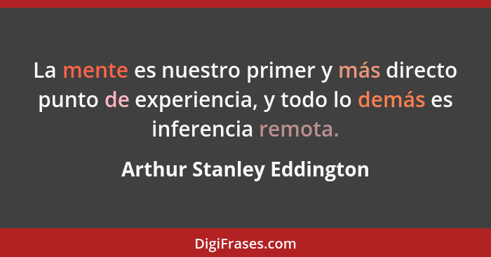 La mente es nuestro primer y más directo punto de experiencia, y todo lo demás es inferencia remota.... - Arthur Stanley Eddington