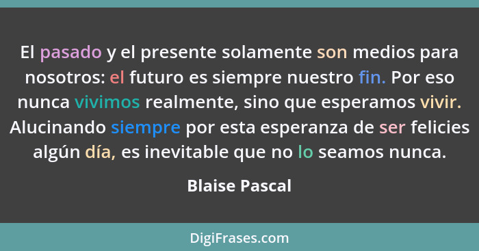 El pasado y el presente solamente son medios para nosotros: el futuro es siempre nuestro fin. Por eso nunca vivimos realmente, sino qu... - Blaise Pascal