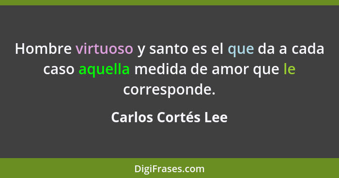 Hombre virtuoso y santo es el que da a cada caso aquella medida de amor que le corresponde.... - Carlos Cortés Lee