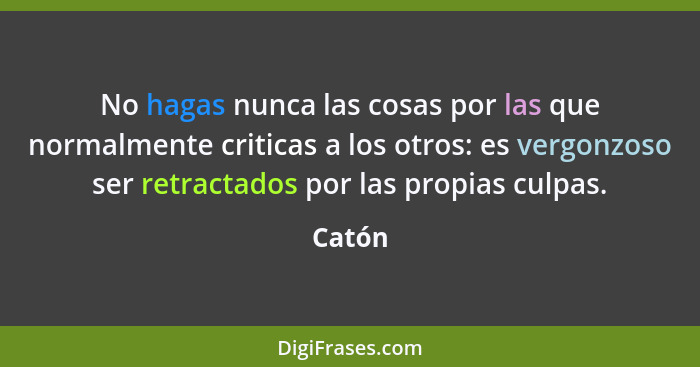 No hagas nunca las cosas por las que normalmente criticas a los otros: es vergonzoso ser retractados por las propias culpas.... - Catón