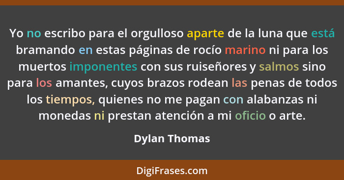 Yo no escribo para el orgulloso aparte de la luna que está bramando en estas páginas de rocío marino ni para los muertos imponentes con... - Dylan Thomas