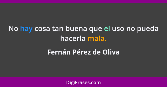 No hay cosa tan buena que el uso no pueda hacerla mala.... - Fernán Pérez de Oliva