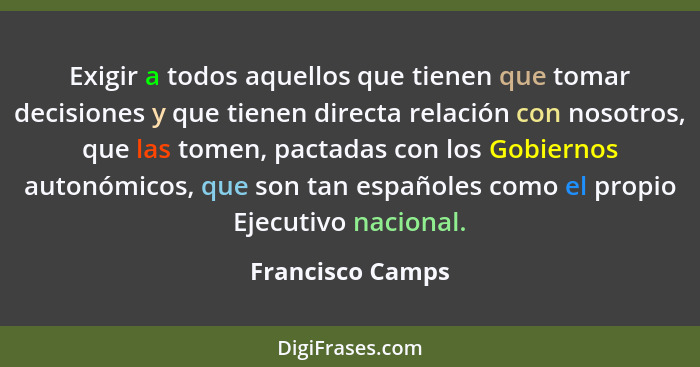 Exigir a todos aquellos que tienen que tomar decisiones y que tienen directa relación con nosotros, que las tomen, pactadas con los... - Francisco Camps