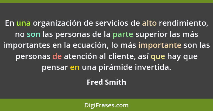 En una organización de servicios de alto rendimiento, no son las personas de la parte superior las más importantes en la ecuación, lo más... - Fred Smith
