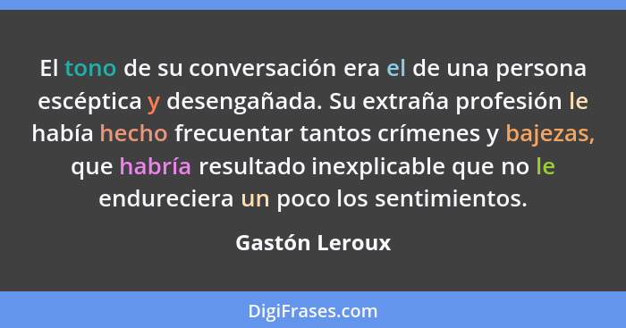 El tono de su conversación era el de una persona escéptica y desengañada. Su extraña profesión le había hecho frecuentar tantos crímen... - Gastón Leroux