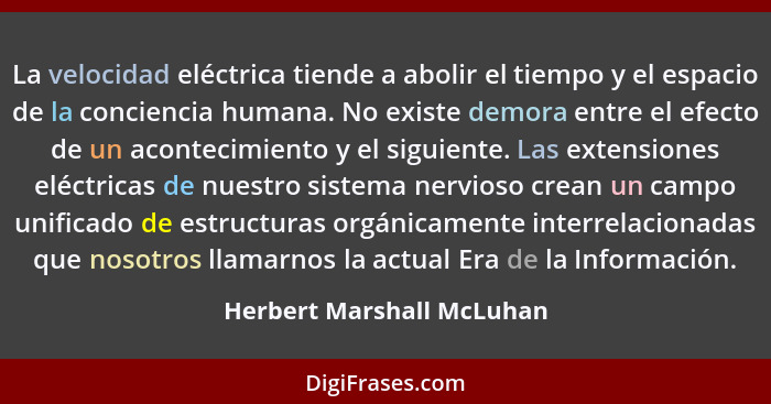 La velocidad eléctrica tiende a abolir el tiempo y el espacio de la conciencia humana. No existe demora entre el efecto de... - Herbert Marshall McLuhan