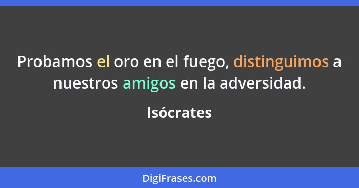 Probamos el oro en el fuego, distinguimos a nuestros amigos en la adversidad.... - Isócrates