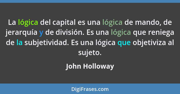 La lógica del capital es una lógica de mando, de jerarquía y de división. Es una lógica que reniega de la subjetividad. Es una lógica... - John Holloway