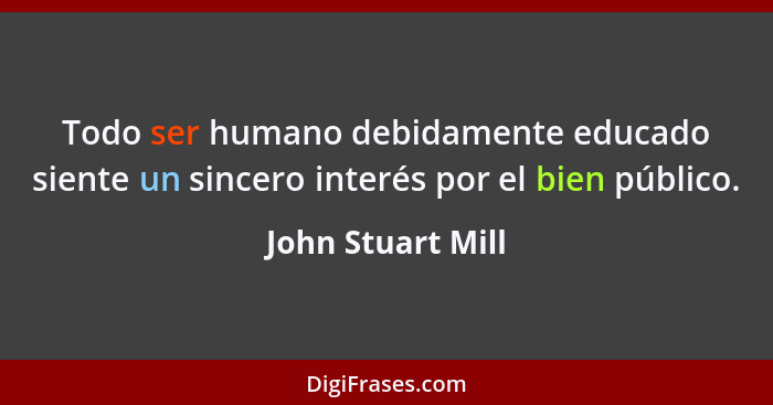 Todo ser humano debidamente educado siente un sincero interés por el bien público.... - John Stuart Mill