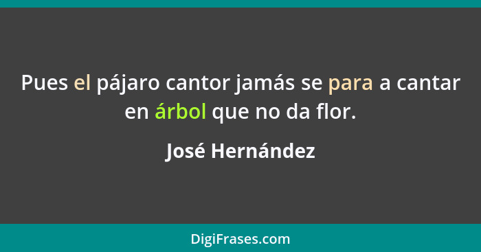 Pues el pájaro cantor jamás se para a cantar en árbol que no da flor.... - José Hernández