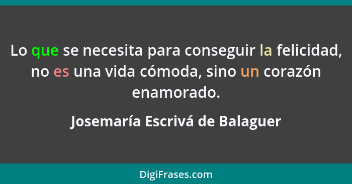 Lo que se necesita para conseguir la felicidad, no es una vida cómoda, sino un corazón enamorado.... - Josemaría Escrivá de Balaguer