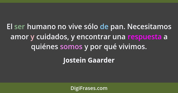 El ser humano no vive sólo de pan. Necesitamos amor y cuidados, y encontrar una respuesta a quiénes somos y por qué vivimos.... - Jostein Gaarder