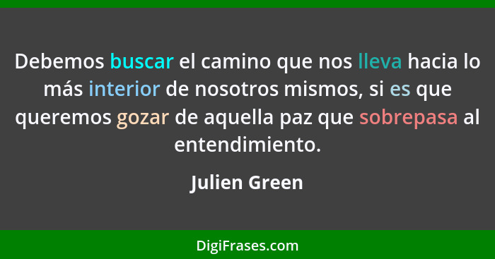 Debemos buscar el camino que nos lleva hacia lo más interior de nosotros mismos, si es que queremos gozar de aquella paz que sobrepasa... - Julien Green